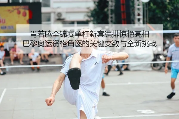 肖若腾全锦赛单杠新套编排惊艳亮相 巴黎奥运资格角逐的关键变数与全新挑战