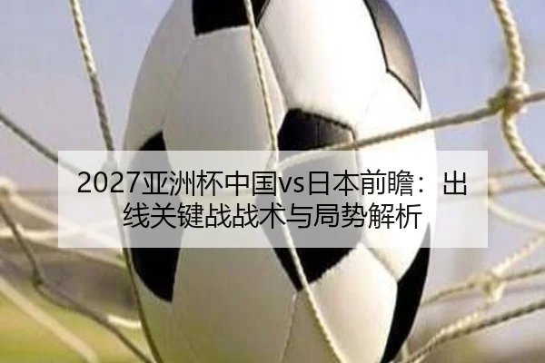 2027亚洲杯中国vs日本前瞻：出线关键战战术与局势解析